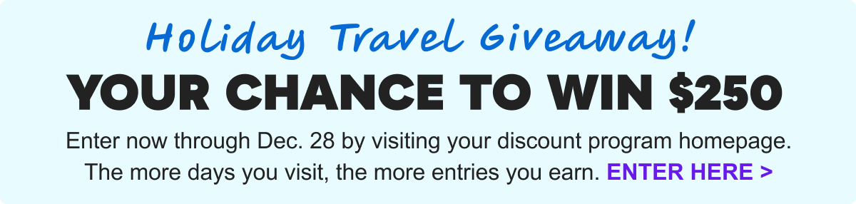 Holiday Travel Giveaway! Your Chance to Win $250. Enter now through Dec. 28 by visiting your discount program homepage. The more days you visit, the more entries you earn. Enter Here&nbsp;>