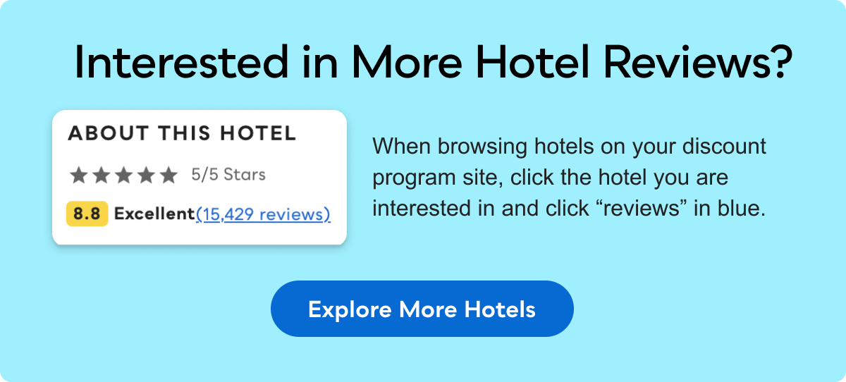 Interested in More Hotel Reviews? When browsing hotels on your discount program site, click the hotel you are interested in and click &ldquo;reviews&ldquo; in blue. EXPLORE MORE HOTELS&nbsp;>