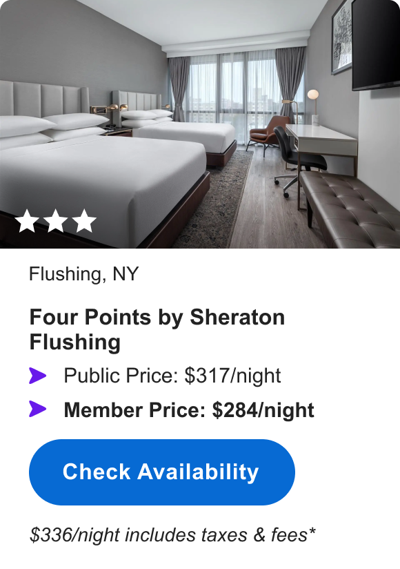 Four Points by Sheraton Flushing | *** | Flushing, NY | Public Price: $317/night | Member Price: $284/night | $336/night including taxes & fees* | Check Availability&nbsp;>