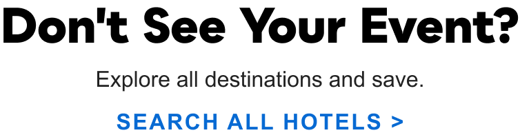 Don't see your event? Explore all destinations and save. SEARCH&nbsp;ALL&nbsp;HOTELS&nbsp;>