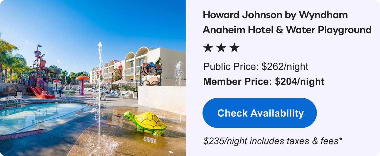 Howard Johnson by Wyndham Anaheim Hotel and Water Playground &nbsp;|&nbsp; *** &nbsp;|&nbsp; Public&nbsp;Price: $262/night &nbsp;|&nbsp; Member&nbsp;Price: $204/night &nbsp;|&nbsp; $235/night includes taxes & fees* &nbsp;|&nbsp; Check&nbsp;Availability&nbsp;>