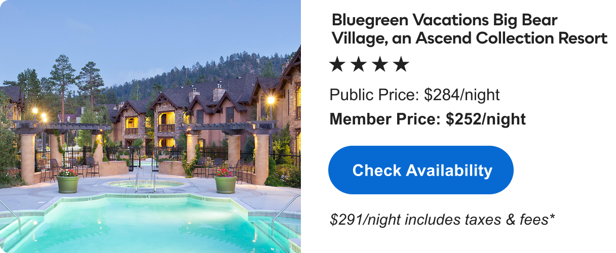 Bluegreen Vacations Big Bear Village, an Ascend Collection Resort &nbsp;|&nbsp; **** &nbsp;|&nbsp; Public&nbsp;Price: $284/night &nbsp;|&nbsp; Member&nbsp;Price: $252/night &nbsp;|&nbsp; $291/night includes taxes & fees* &nbsp;|&nbsp; Check&nbsp;Availability&nbsp;>