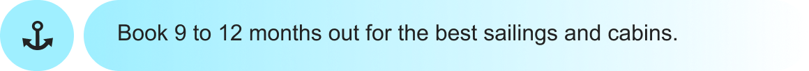 Book 9 to 12 months out for the best sailings and&nbsp;cabins.