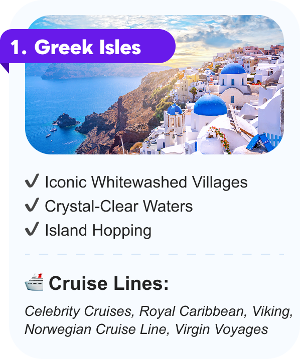 1. Greek Isles: Iconic Whitewashed Villages, Crystal-Cleark Waters, Island Hopping. CRUISE LINES: Celebrity Cruises, Royal Caribbean, Viking, Norwegian Cruise Line, Virgin Voyages