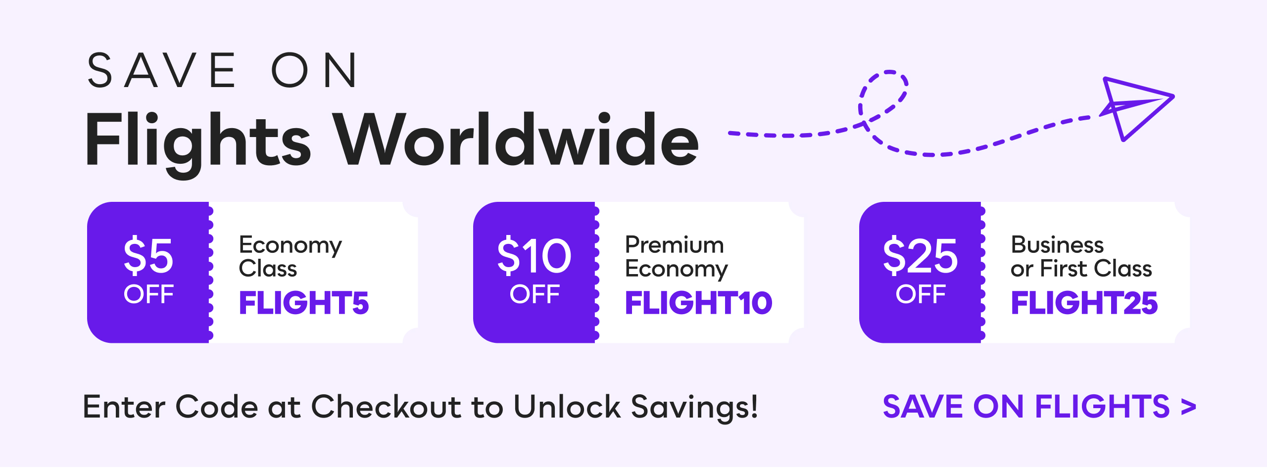 Save on Flights Worldwide. Enter Code at Checkout to Unlock Savings. | FLIGHT5: $5 OFF Economy Class | FLIGHT10: $10 OFF Premium Economy | FLIGHT25: $25 OFF Business or First Class