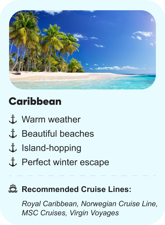 Caribbean: Warm weather, beautiful beaches, island-hopping, perfect winter escape | Recommended cruise lines: Royal Caribbean, Norwegian Cruise Line, MSC Cruises, Virgin Voyages