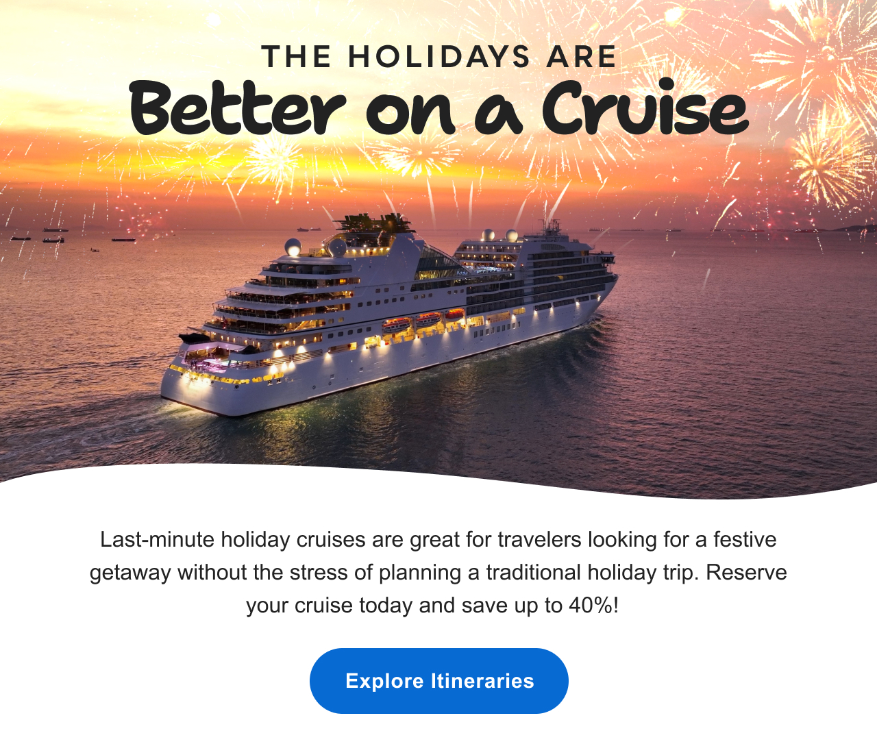 The Holidays Are Better on a Cruise: Reserve&nbsp;your cruise today and save up to 40%! Explore&nbsp;itineraries&nbsp;>