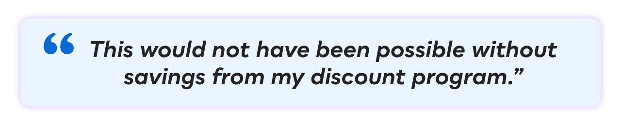 &ldquo;This would not have been possible without savings from my discount program.&rdquo;
