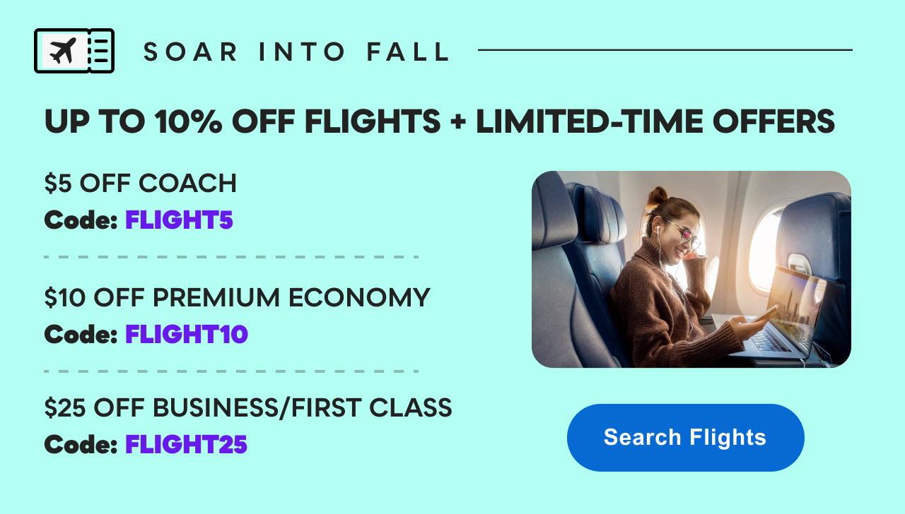 Save up to 10% on Flights + Limited-Time Offers: $5 OFF COACH w/ Code: FLIGHT5 | $10 OFF PREMIUM ECONOMY w/ Code: FLIGHT10 | $25 OFF BUSINESS/FIRST CLASS w/ Code: FLIGHT25 | Search&nbsp;Flights&nbsp;>