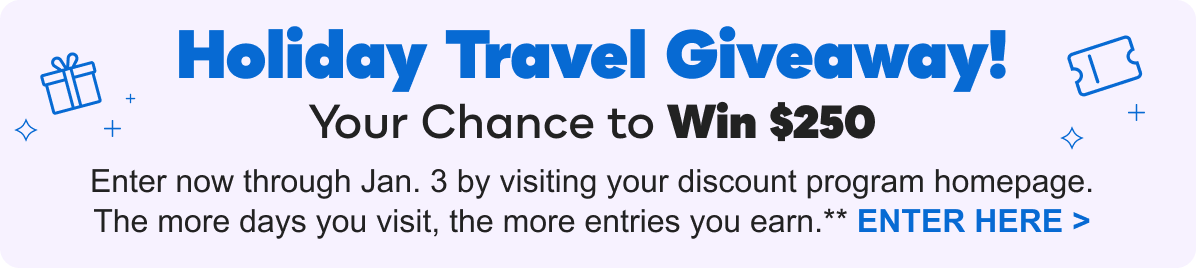 Holiday Travel Giveaway: Your Chance to Win $250 | Enter now through Jan. 3 by visiting your discount program homepage. The more days you visit, the more entries you earn.**